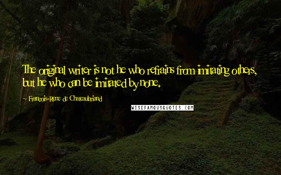 Francois-Rene De Chateaubriand Quotes: The original writer is not he who refrains from imitating others, but he who can be imitated by none.