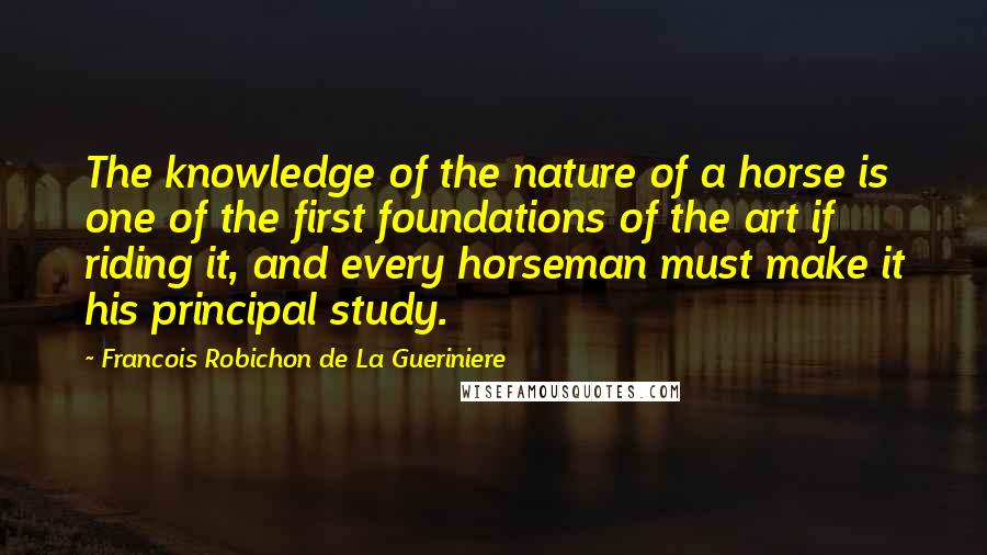 Francois Robichon De La Gueriniere Quotes: The knowledge of the nature of a horse is one of the first foundations of the art if riding it, and every horseman must make it his principal study.