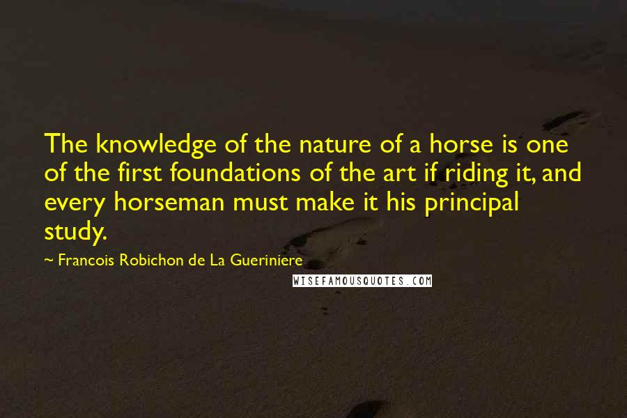 Francois Robichon De La Gueriniere Quotes: The knowledge of the nature of a horse is one of the first foundations of the art if riding it, and every horseman must make it his principal study.