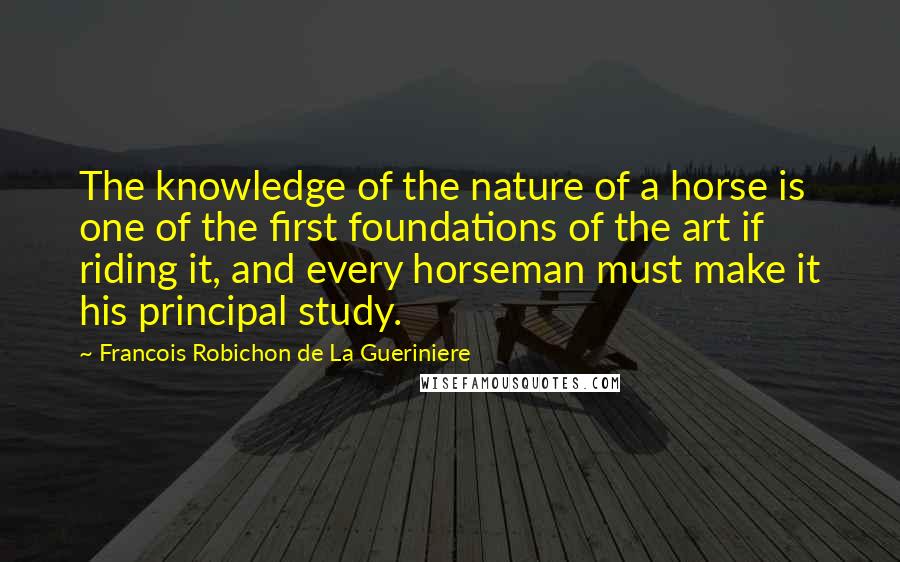 Francois Robichon De La Gueriniere Quotes: The knowledge of the nature of a horse is one of the first foundations of the art if riding it, and every horseman must make it his principal study.