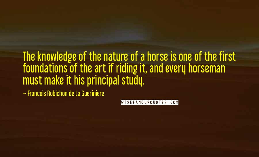 Francois Robichon De La Gueriniere Quotes: The knowledge of the nature of a horse is one of the first foundations of the art if riding it, and every horseman must make it his principal study.