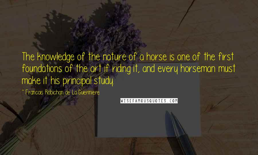 Francois Robichon De La Gueriniere Quotes: The knowledge of the nature of a horse is one of the first foundations of the art if riding it, and every horseman must make it his principal study.