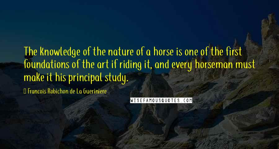Francois Robichon De La Gueriniere Quotes: The knowledge of the nature of a horse is one of the first foundations of the art if riding it, and every horseman must make it his principal study.