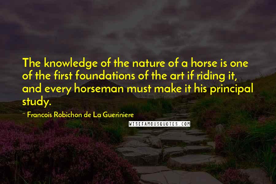 Francois Robichon De La Gueriniere Quotes: The knowledge of the nature of a horse is one of the first foundations of the art if riding it, and every horseman must make it his principal study.