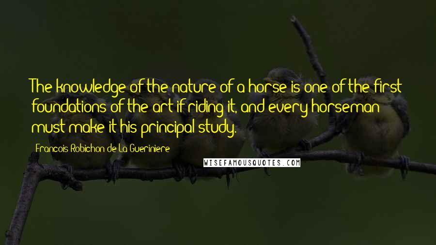 Francois Robichon De La Gueriniere Quotes: The knowledge of the nature of a horse is one of the first foundations of the art if riding it, and every horseman must make it his principal study.