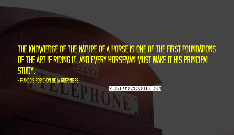 Francois Robichon De La Gueriniere Quotes: The knowledge of the nature of a horse is one of the first foundations of the art if riding it, and every horseman must make it his principal study.