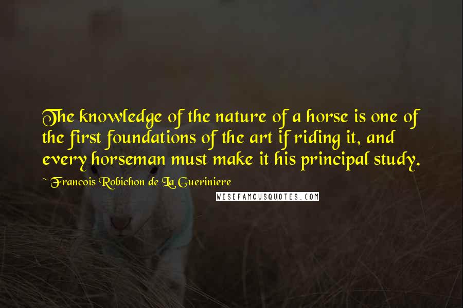 Francois Robichon De La Gueriniere Quotes: The knowledge of the nature of a horse is one of the first foundations of the art if riding it, and every horseman must make it his principal study.
