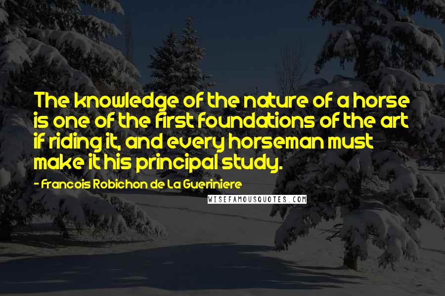 Francois Robichon De La Gueriniere Quotes: The knowledge of the nature of a horse is one of the first foundations of the art if riding it, and every horseman must make it his principal study.