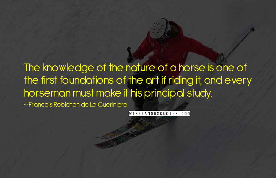 Francois Robichon De La Gueriniere Quotes: The knowledge of the nature of a horse is one of the first foundations of the art if riding it, and every horseman must make it his principal study.