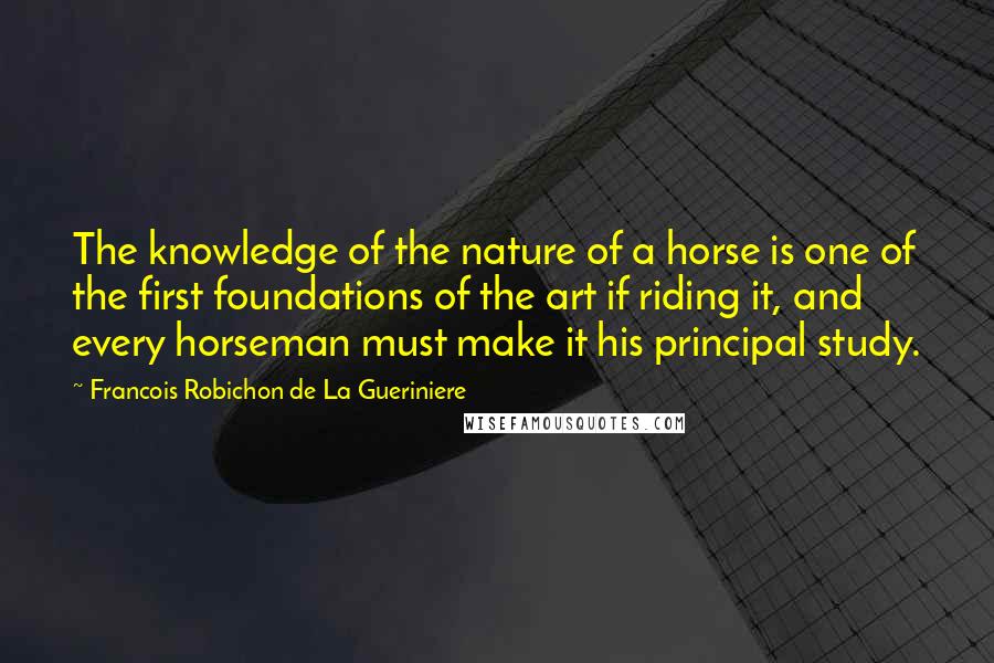 Francois Robichon De La Gueriniere Quotes: The knowledge of the nature of a horse is one of the first foundations of the art if riding it, and every horseman must make it his principal study.