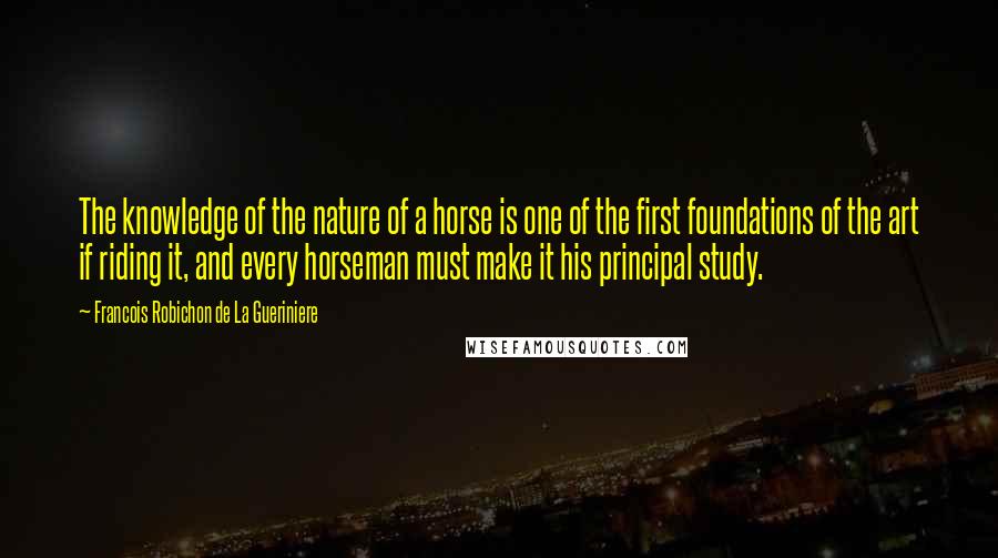 Francois Robichon De La Gueriniere Quotes: The knowledge of the nature of a horse is one of the first foundations of the art if riding it, and every horseman must make it his principal study.