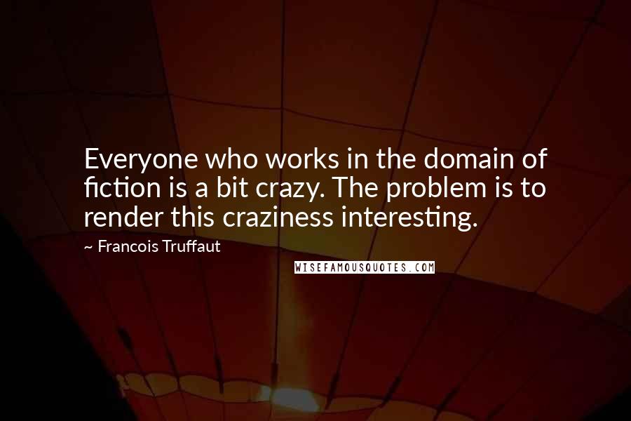 Francois Truffaut Quotes: Everyone who works in the domain of fiction is a bit crazy. The problem is to render this craziness interesting.