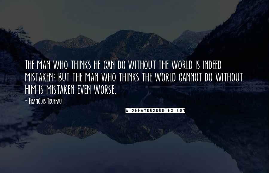 Francois Truffaut Quotes: The man who thinks he can do without the world is indeed mistaken; but the man who thinks the world cannot do without him is mistaken even worse.