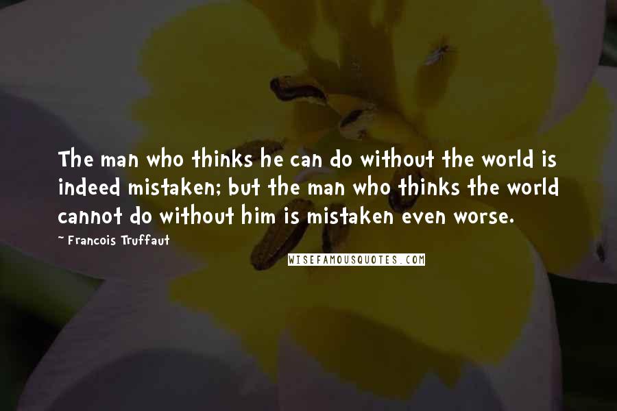 Francois Truffaut Quotes: The man who thinks he can do without the world is indeed mistaken; but the man who thinks the world cannot do without him is mistaken even worse.