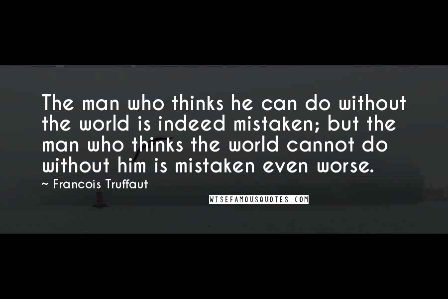 Francois Truffaut Quotes: The man who thinks he can do without the world is indeed mistaken; but the man who thinks the world cannot do without him is mistaken even worse.