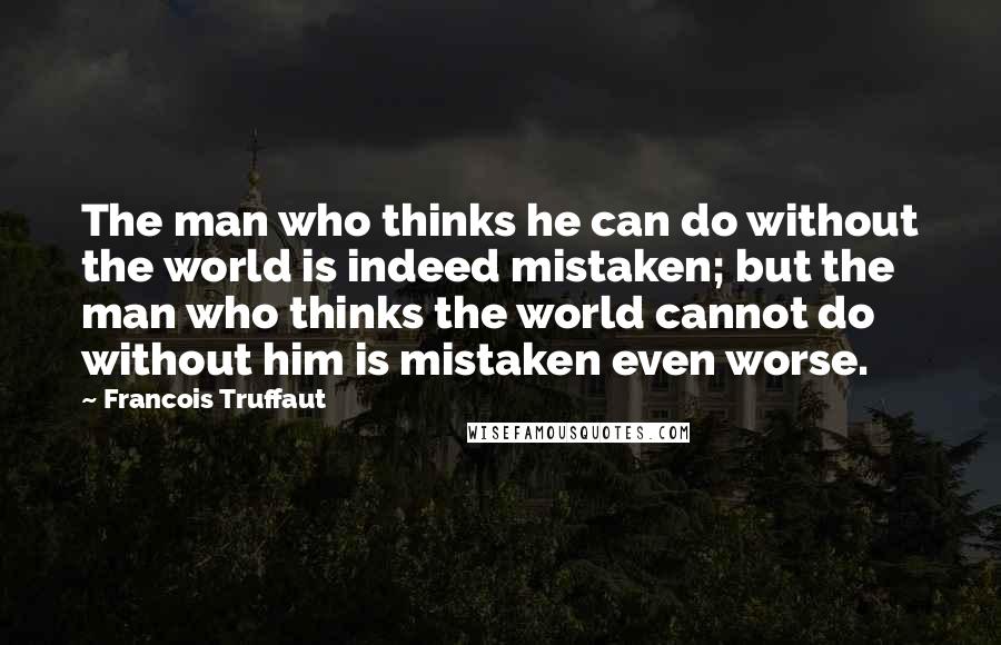 Francois Truffaut Quotes: The man who thinks he can do without the world is indeed mistaken; but the man who thinks the world cannot do without him is mistaken even worse.