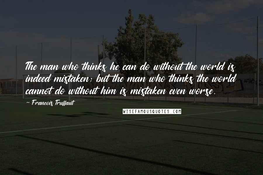 Francois Truffaut Quotes: The man who thinks he can do without the world is indeed mistaken; but the man who thinks the world cannot do without him is mistaken even worse.