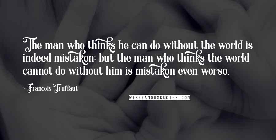 Francois Truffaut Quotes: The man who thinks he can do without the world is indeed mistaken; but the man who thinks the world cannot do without him is mistaken even worse.