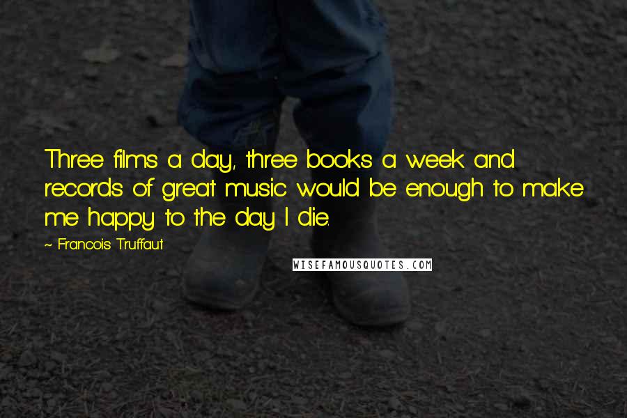 Francois Truffaut Quotes: Three films a day, three books a week and records of great music would be enough to make me happy to the day I die.