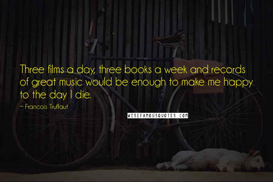 Francois Truffaut Quotes: Three films a day, three books a week and records of great music would be enough to make me happy to the day I die.