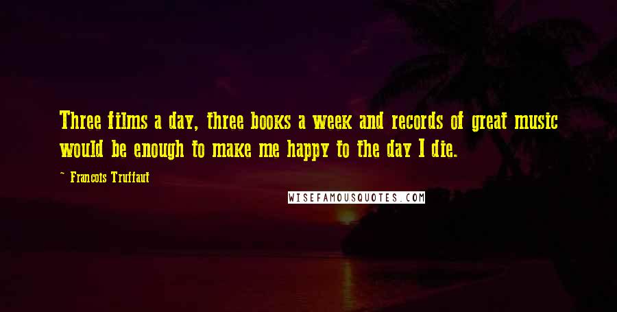 Francois Truffaut Quotes: Three films a day, three books a week and records of great music would be enough to make me happy to the day I die.