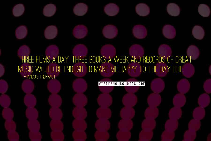 Francois Truffaut Quotes: Three films a day, three books a week and records of great music would be enough to make me happy to the day I die.