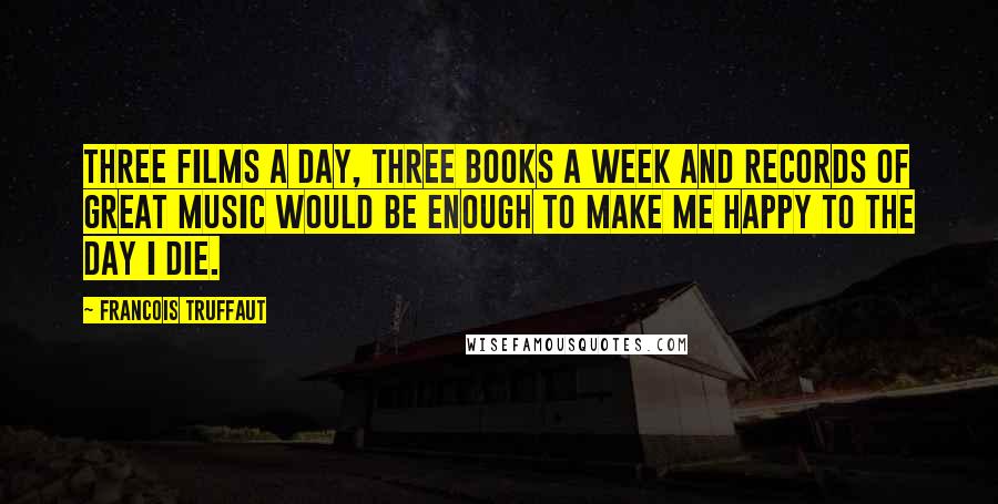 Francois Truffaut Quotes: Three films a day, three books a week and records of great music would be enough to make me happy to the day I die.