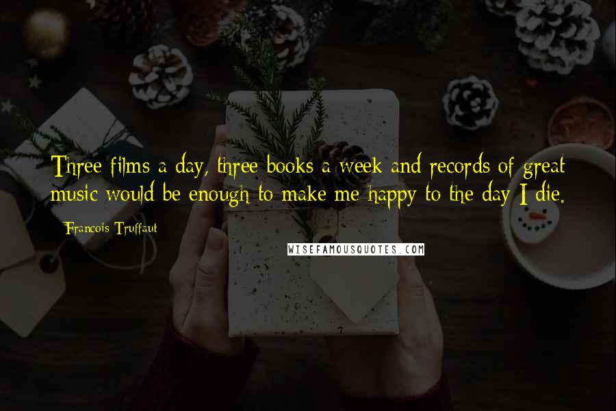 Francois Truffaut Quotes: Three films a day, three books a week and records of great music would be enough to make me happy to the day I die.