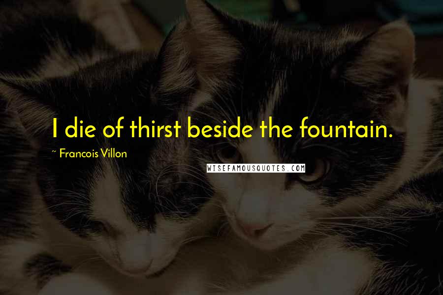 Francois Villon Quotes: I die of thirst beside the fountain.