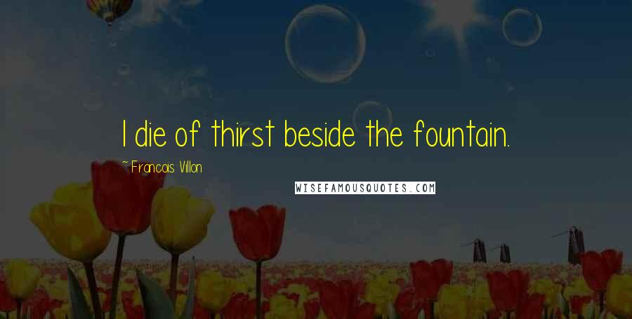 Francois Villon Quotes: I die of thirst beside the fountain.