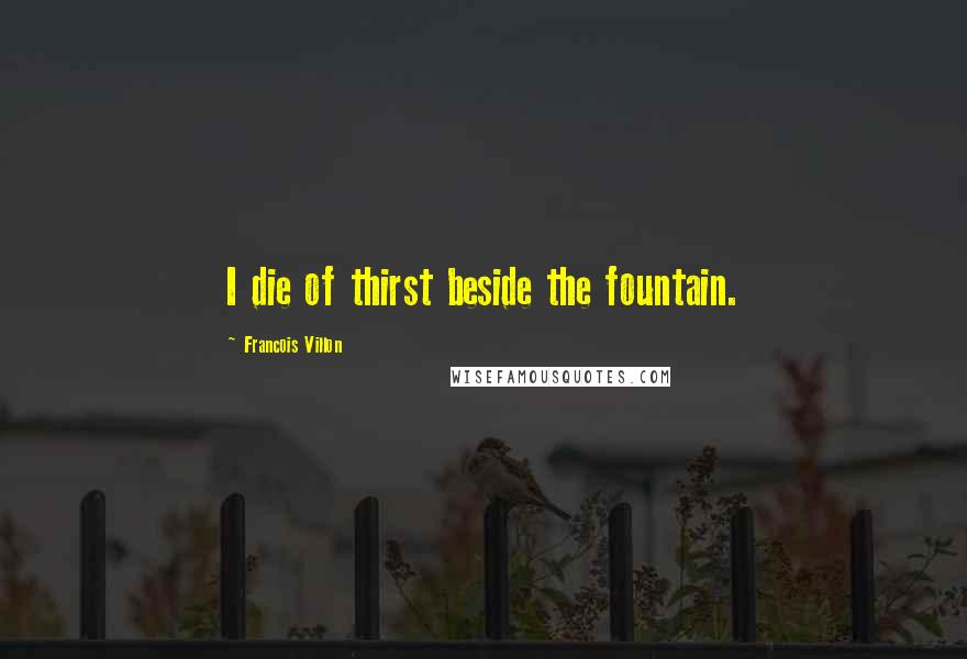 Francois Villon Quotes: I die of thirst beside the fountain.