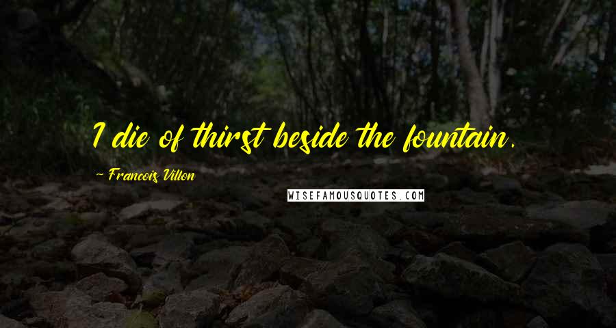 Francois Villon Quotes: I die of thirst beside the fountain.