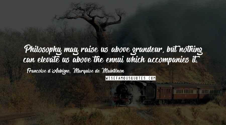 Francoise D'Aubigne, Marquise De Maintenon Quotes: Philosophy may raise us above grandeur, but nothing can elevate us above the ennui which accompanies it.