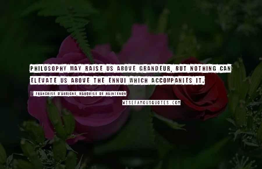 Francoise D'Aubigne, Marquise De Maintenon Quotes: Philosophy may raise us above grandeur, but nothing can elevate us above the ennui which accompanies it.