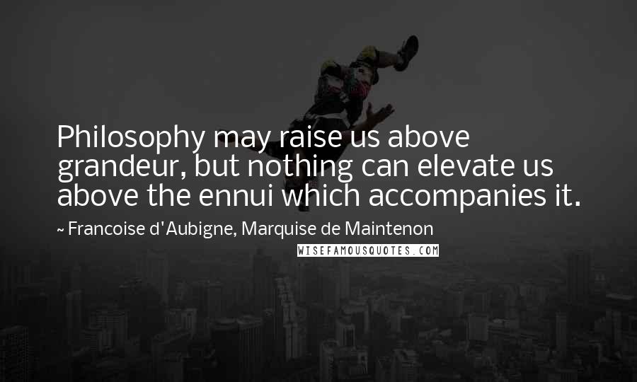 Francoise D'Aubigne, Marquise De Maintenon Quotes: Philosophy may raise us above grandeur, but nothing can elevate us above the ennui which accompanies it.