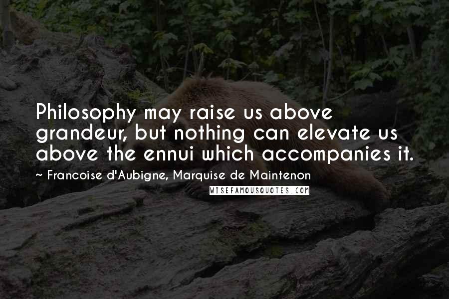 Francoise D'Aubigne, Marquise De Maintenon Quotes: Philosophy may raise us above grandeur, but nothing can elevate us above the ennui which accompanies it.