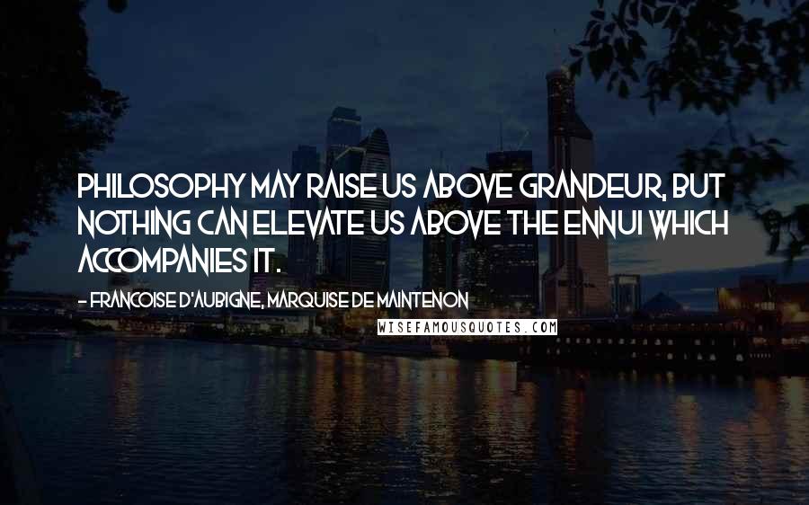Francoise D'Aubigne, Marquise De Maintenon Quotes: Philosophy may raise us above grandeur, but nothing can elevate us above the ennui which accompanies it.