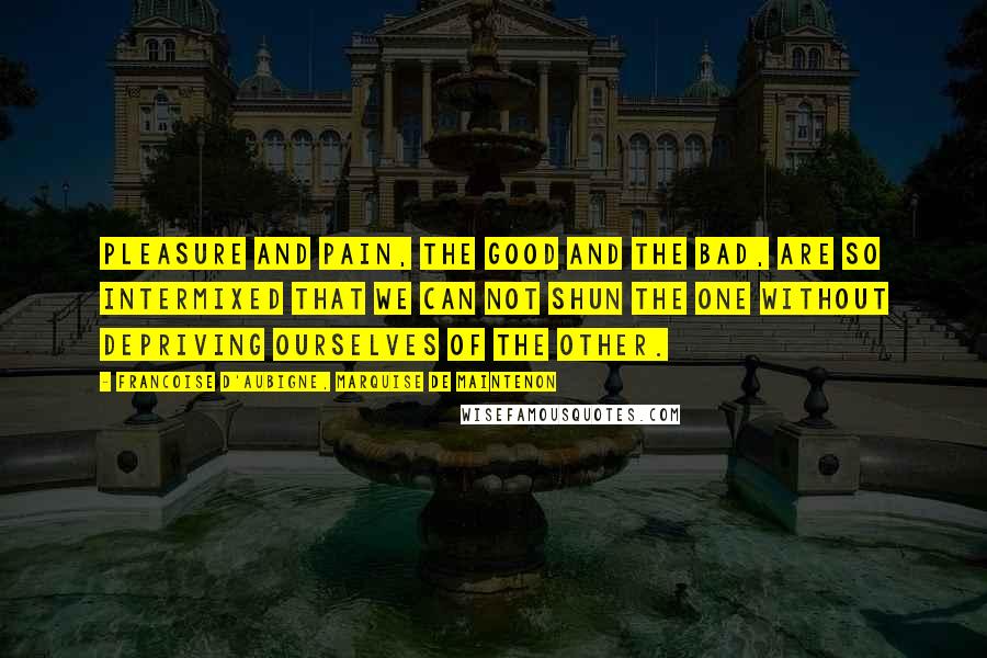 Francoise D'Aubigne, Marquise De Maintenon Quotes: Pleasure and pain, the good and the bad, are so intermixed that we can not shun the one without depriving ourselves of the other.