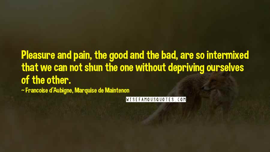 Francoise D'Aubigne, Marquise De Maintenon Quotes: Pleasure and pain, the good and the bad, are so intermixed that we can not shun the one without depriving ourselves of the other.