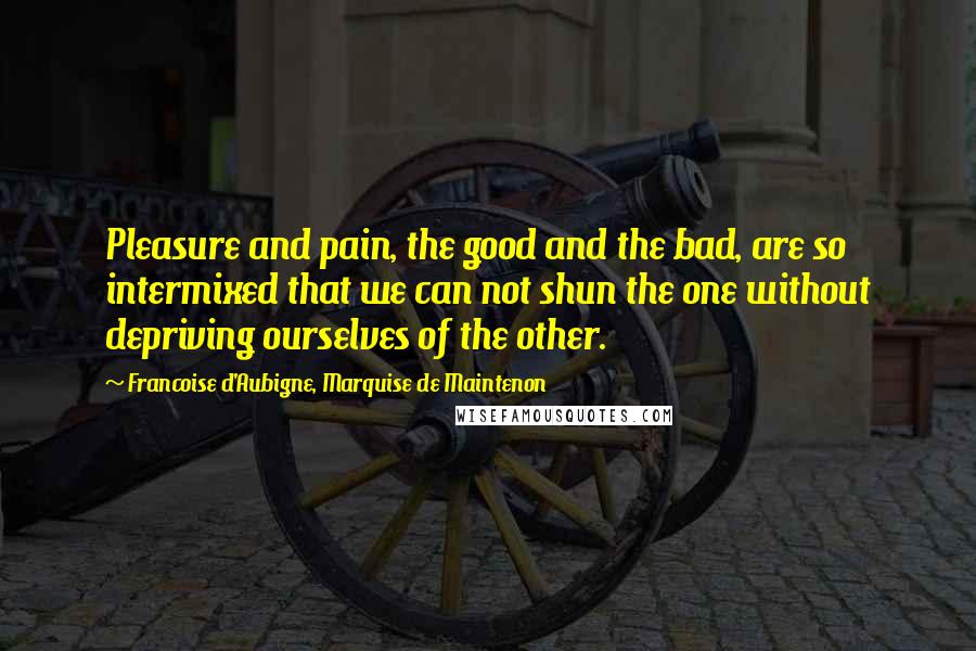 Francoise D'Aubigne, Marquise De Maintenon Quotes: Pleasure and pain, the good and the bad, are so intermixed that we can not shun the one without depriving ourselves of the other.