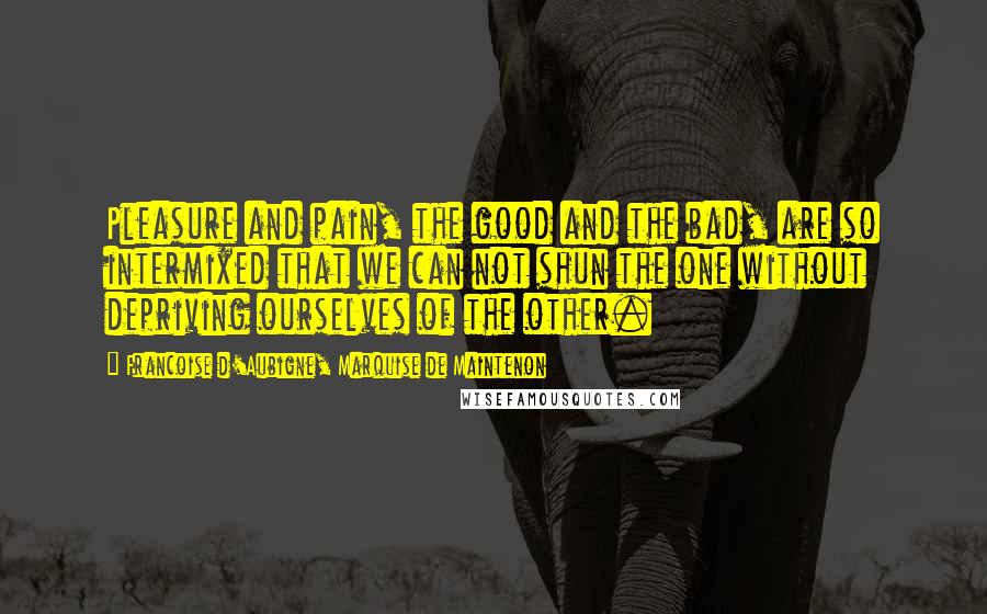 Francoise D'Aubigne, Marquise De Maintenon Quotes: Pleasure and pain, the good and the bad, are so intermixed that we can not shun the one without depriving ourselves of the other.