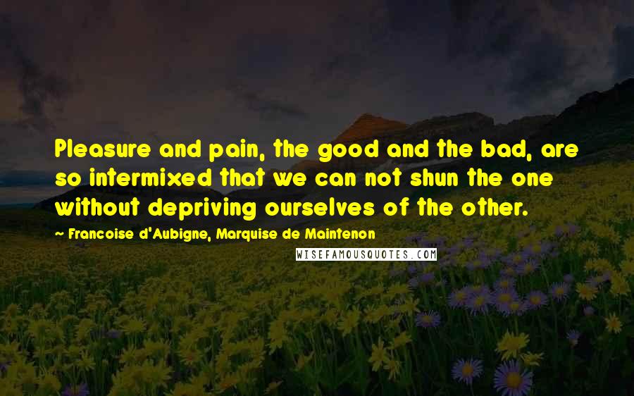 Francoise D'Aubigne, Marquise De Maintenon Quotes: Pleasure and pain, the good and the bad, are so intermixed that we can not shun the one without depriving ourselves of the other.