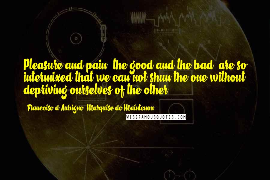 Francoise D'Aubigne, Marquise De Maintenon Quotes: Pleasure and pain, the good and the bad, are so intermixed that we can not shun the one without depriving ourselves of the other.