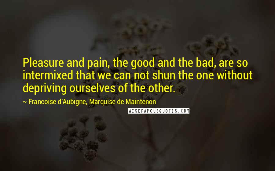 Francoise D'Aubigne, Marquise De Maintenon Quotes: Pleasure and pain, the good and the bad, are so intermixed that we can not shun the one without depriving ourselves of the other.