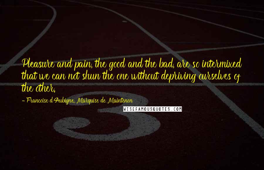 Francoise D'Aubigne, Marquise De Maintenon Quotes: Pleasure and pain, the good and the bad, are so intermixed that we can not shun the one without depriving ourselves of the other.