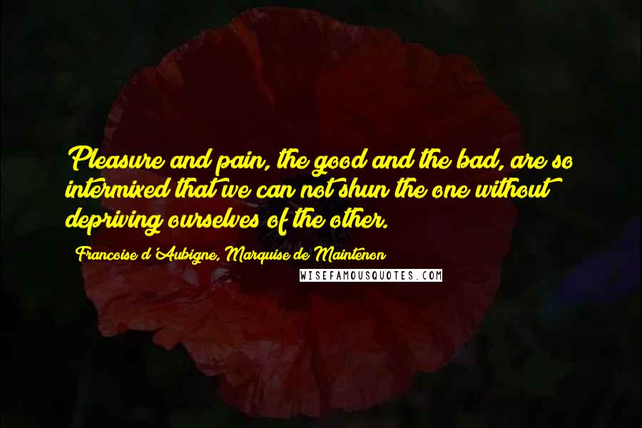 Francoise D'Aubigne, Marquise De Maintenon Quotes: Pleasure and pain, the good and the bad, are so intermixed that we can not shun the one without depriving ourselves of the other.