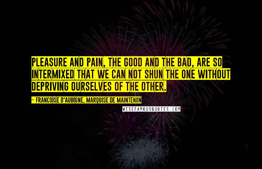 Francoise D'Aubigne, Marquise De Maintenon Quotes: Pleasure and pain, the good and the bad, are so intermixed that we can not shun the one without depriving ourselves of the other.