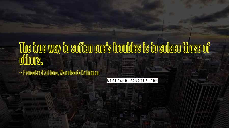 Francoise D'Aubigne, Marquise De Maintenon Quotes: The true way to soften one's troubles is to solace those of others.