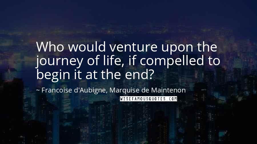 Francoise D'Aubigne, Marquise De Maintenon Quotes: Who would venture upon the journey of life, if compelled to begin it at the end?