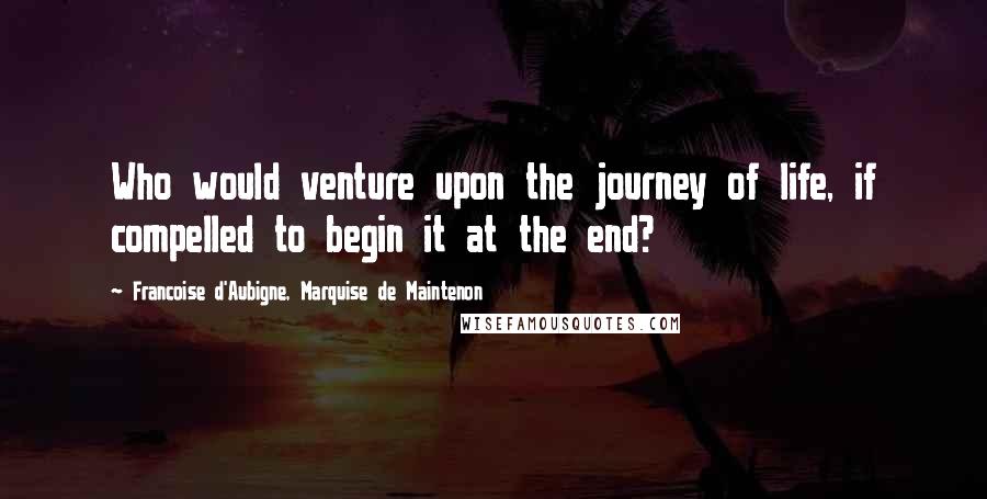 Francoise D'Aubigne, Marquise De Maintenon Quotes: Who would venture upon the journey of life, if compelled to begin it at the end?